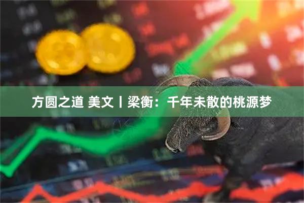 方圆之道 美文丨梁衡：千年未散的桃源梦