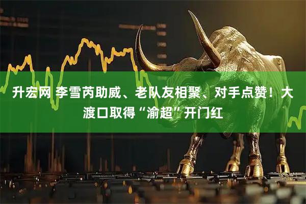 升宏网 李雪芮助威、老队友相聚、对手点赞！大渡口取得“渝超”开门红