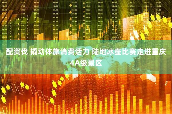 配资伐 撬动体旅消费活力 陆地冰壶比赛走进重庆4A级景区