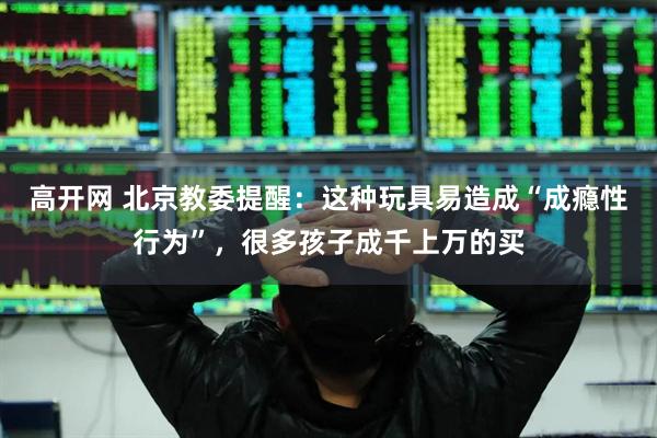 高开网 北京教委提醒：这种玩具易造成“成瘾性行为”，很多孩子成千上万的买