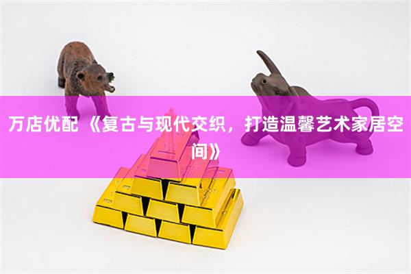 万店优配 《复古与现代交织，打造温馨艺术家居空间》