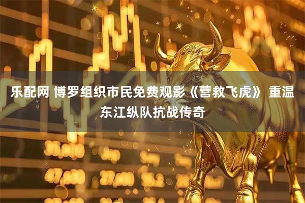 乐配网 博罗组织市民免费观影《营救飞虎》 重温东江纵队抗战传奇