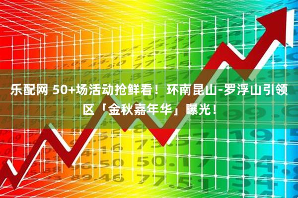 乐配网 50+场活动抢鲜看！环南昆山-罗浮山引领区「金秋嘉年华」曝光！