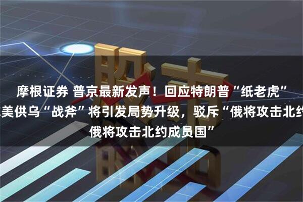 摩根证券 普京最新发声！回应特朗普“纸老虎”言论，称美供乌“战斧”将引发局势升级，驳斥“俄将攻击北约成员国”