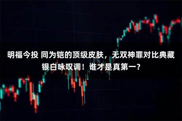 明福今投 同为铠的顶级皮肤，无双神罪对比典藏银白咏叹调！谁才是真第一？