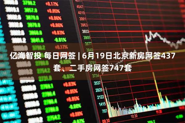 亿海智投 每日网签 | 6月19日北京新房网签437套、二手房网签747套