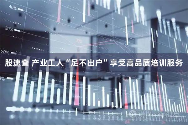股速查 产业工人“足不出户”享受高品质培训服务
