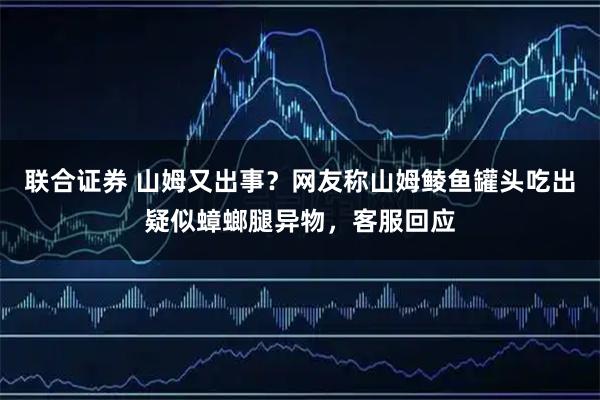 联合证券 山姆又出事？网友称山姆鲮鱼罐头吃出疑似蟑螂腿异物，客服回应