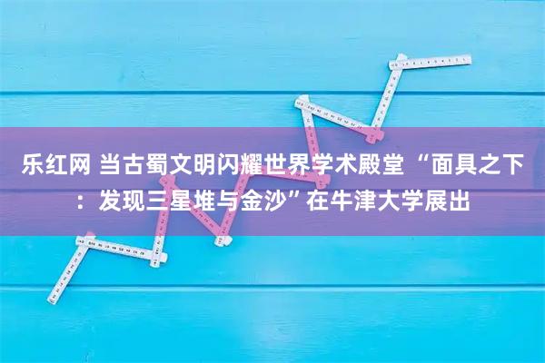 乐红网 当古蜀文明闪耀世界学术殿堂 “面具之下：发现三星堆与金沙”在牛津大学展出