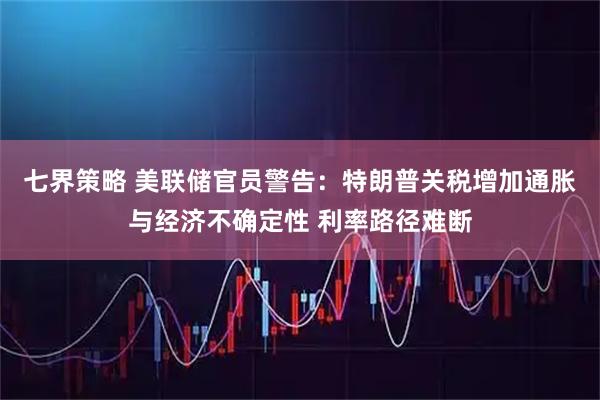 七界策略 美联储官员警告：特朗普关税增加通胀与经济不确定性 利率路径难断