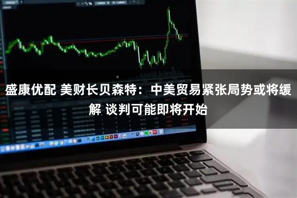 盛康优配 美财长贝森特：中美贸易紧张局势或将缓解 谈判可能即将开始