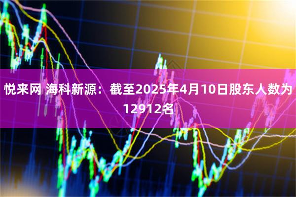 悦来网 海科新源：截至2025年4月10日股东人数为12912名