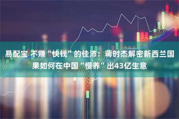 易配宝 不赚“快钱”的佳沛：蒋时杰解密新西兰国果如何在中国“慢养”出43亿生意