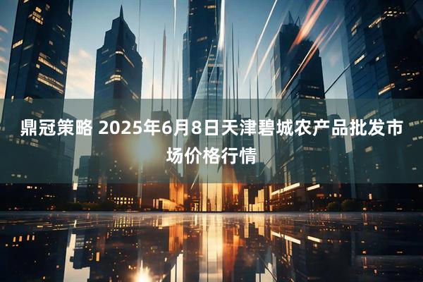 鼎冠策略 2025年6月8日天津碧城农产品批发市场价格行情