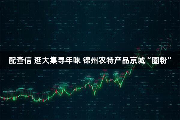 配查信 逛大集寻年味 锦州农特产品京城“圈粉”