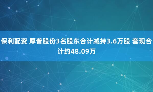 保利配资 厚普股份3名股东合计减持3.6万股 套现合计约48.09万