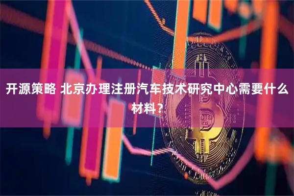开源策略 北京办理注册汽车技术研究中心需要什么材料？