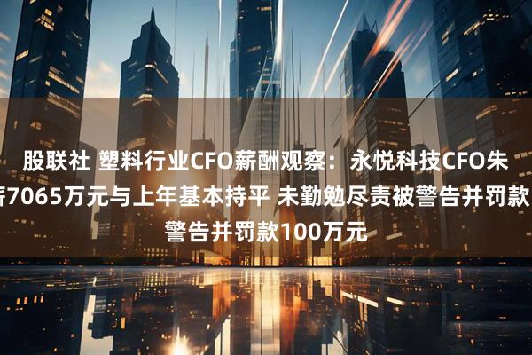 股联社 塑料行业CFO薪酬观察：永悦科技CFO朱水宝年薪7065万元与上年基本持平 未勤勉尽责被警告并罚款100万元