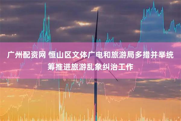 广州配资网 恒山区文体广电和旅游局多措并举统筹推进旅游乱象纠治工作