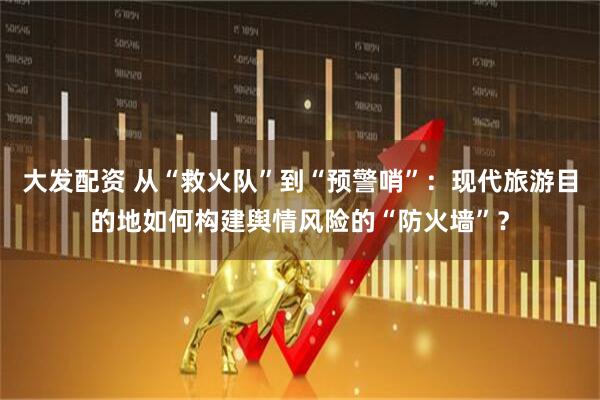 大发配资 从“救火队”到“预警哨”：现代旅游目的地如何构建舆情风险的“防火墙”？